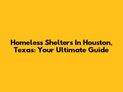 Homeless Shelters In Houston, Texas: Your Ultimate Guide