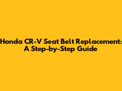 Honda CR-V Seat Belt Replacement: A Step-by-Step Guide