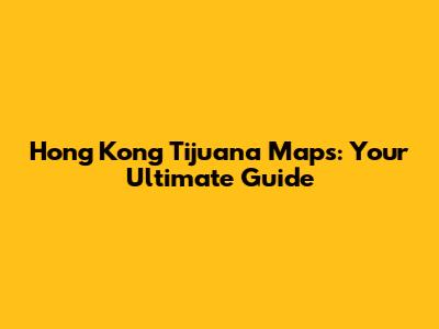 Hong Kong Tijuana Maps: Your Ultimate Guide