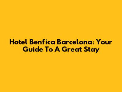 Hotel Benfica Barcelona: Your Guide To A Great Stay