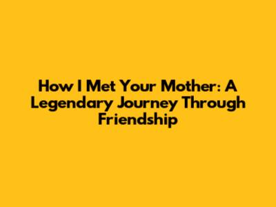 How I Met Your Mother: A Legendary Journey Through Friendship