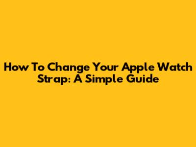 How To Change Your Apple Watch Strap: A Simple Guide