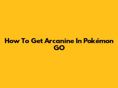 How To Get Arcanine In Pokémon GO