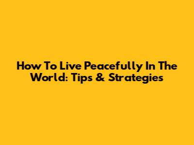How To Live Peacefully In The World: Tips & Strategies