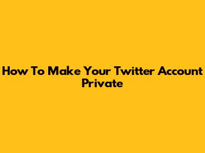 How To Make Your Twitter Account Private