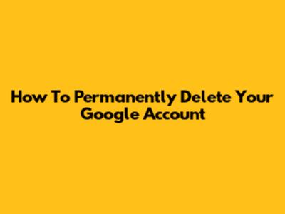 How To Permanently Delete Your Google Account