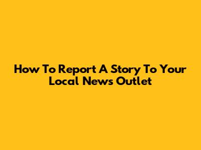 How To Report A Story To Your Local News Outlet
