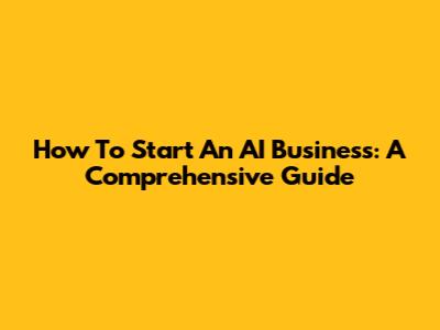 How To Start An AI Business: A Comprehensive Guide