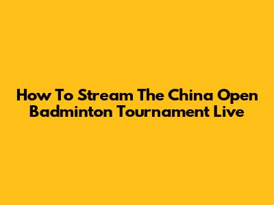 How To Stream The China Open Badminton Tournament Live