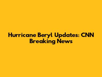 Hurricane Beryl Updates: CNN Breaking News