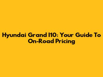 Hyundai Grand I10: Your Guide To On-Road Pricing