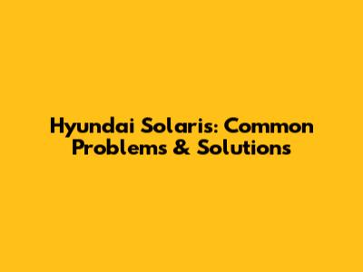 Hyundai Solaris: Common Problems & Solutions