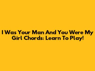 I Was Your Man And You Were My Girl Chords: Learn To Play!