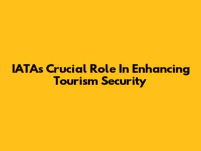 IATA's Crucial Role In Enhancing Tourism Security