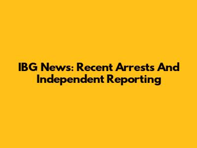 IBG News: Recent Arrests And Independent Reporting