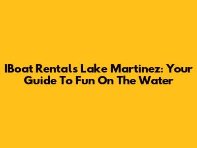 IBoat Rentals Lake Martinez: Your Guide To Fun On The Water