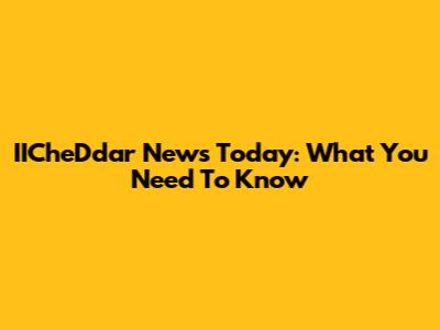 IICheDdar News Today: What You Need To Know