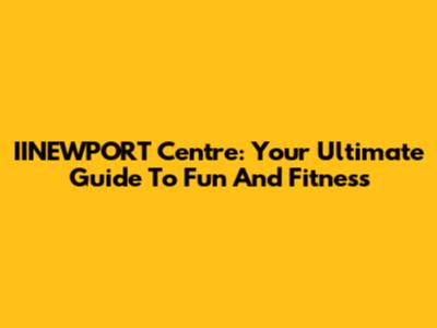 IINEWPORT Centre: Your Ultimate Guide To Fun And Fitness