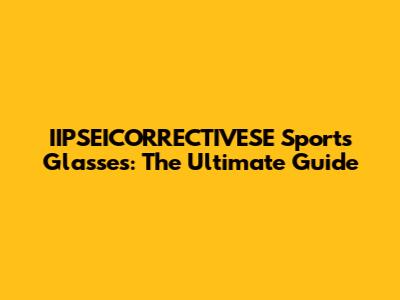 IIPSEICORRECTIVESE Sports Glasses: The Ultimate Guide