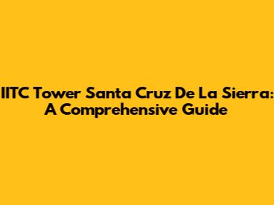 IITC Tower Santa Cruz De La Sierra: A Comprehensive Guide