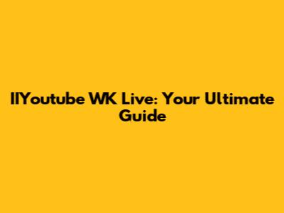 IIYoutube WK Live: Your Ultimate Guide