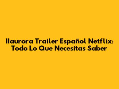 IIaurora Trailer Español Netflix: Todo Lo Que Necesitas Saber
