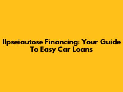 IIpseiautose Financing: Your Guide To Easy Car Loans