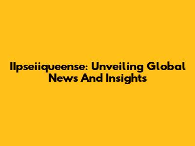 IIpseiiqueense: Unveiling Global News And Insights