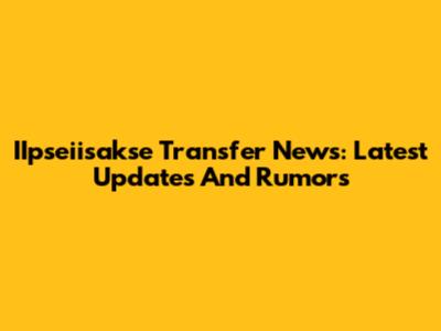 IIpseiisakse Transfer News: Latest Updates And Rumors
