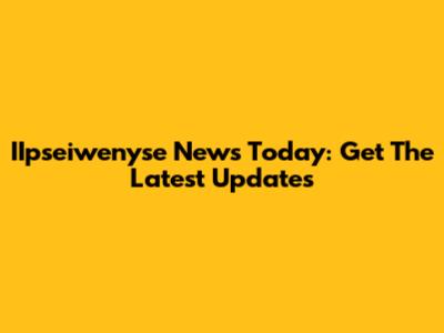 IIpseiwenyse News Today: Get The Latest Updates