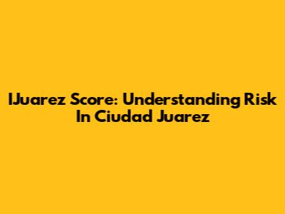 IJuarez Score: Understanding Risk In Ciudad Juarez