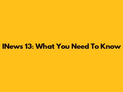 INews 13: What You Need To Know