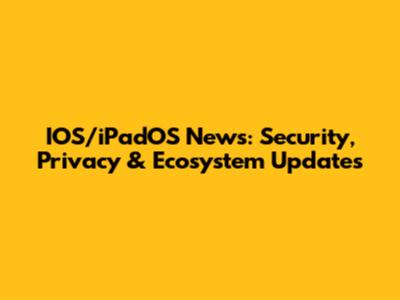 IOS/iPadOS News: Security, Privacy & Ecosystem Updates