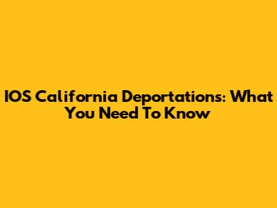 IOS California Deportations: What You Need To Know