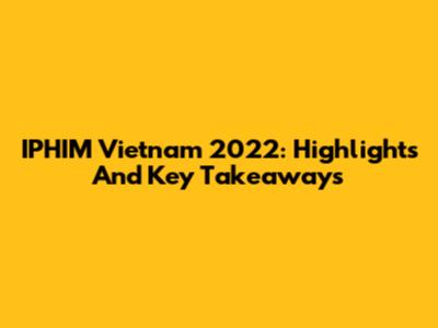 IPHIM Vietnam 2022: Highlights And Key Takeaways