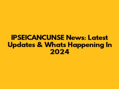 IPSEICANCUNSE News: Latest Updates & What's Happening In 2024