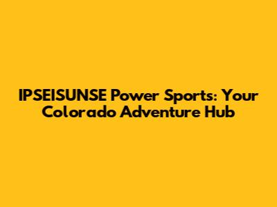 IPSEISUNSE Power Sports: Your Colorado Adventure Hub