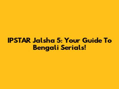 IPSTAR Jalsha 5: Your Guide To Bengali Serials!