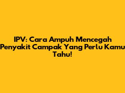 IPV: Cara Ampuh Mencegah Penyakit Campak Yang Perlu Kamu Tahu!
