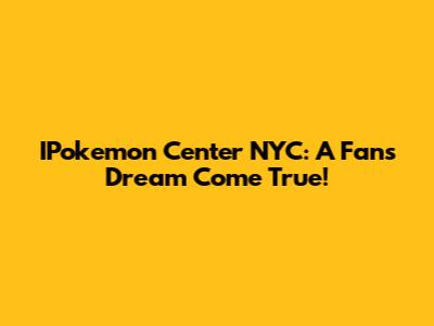 IPokemon Center NYC: A Fan's Dream Come True!