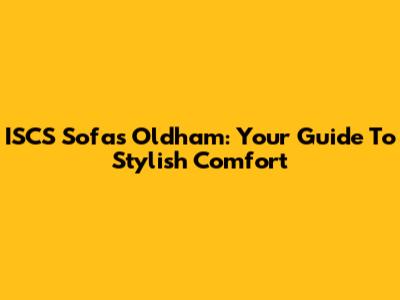 ISCS Sofas Oldham: Your Guide To Stylish Comfort