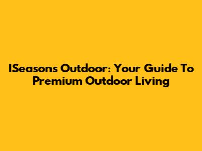 ISeasons Outdoor: Your Guide To Premium Outdoor Living