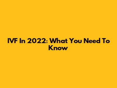 IVF In 2022: What You Need To Know