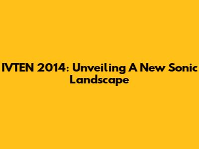 IVTEN 2014: Unveiling A New Sonic Landscape