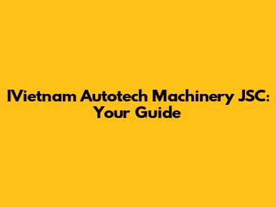 IVietnam Autotech Machinery JSC: Your Guide