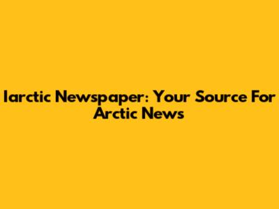 Iarctic Newspaper: Your Source For Arctic News