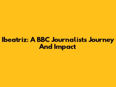 Ibeatriz: A BBC Journalist's Journey And Impact