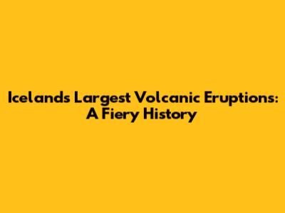 Iceland's Largest Volcanic Eruptions: A Fiery History