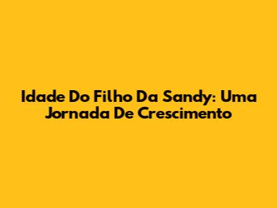 Idade Do Filho Da Sandy: Uma Jornada De Crescimento