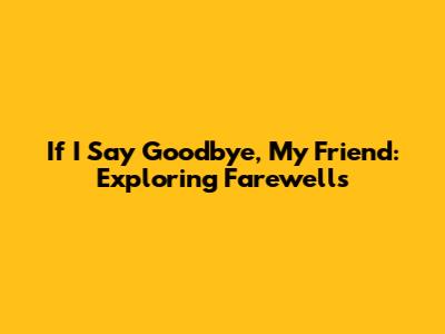 If I Say Goodbye, My Friend: Exploring Farewells